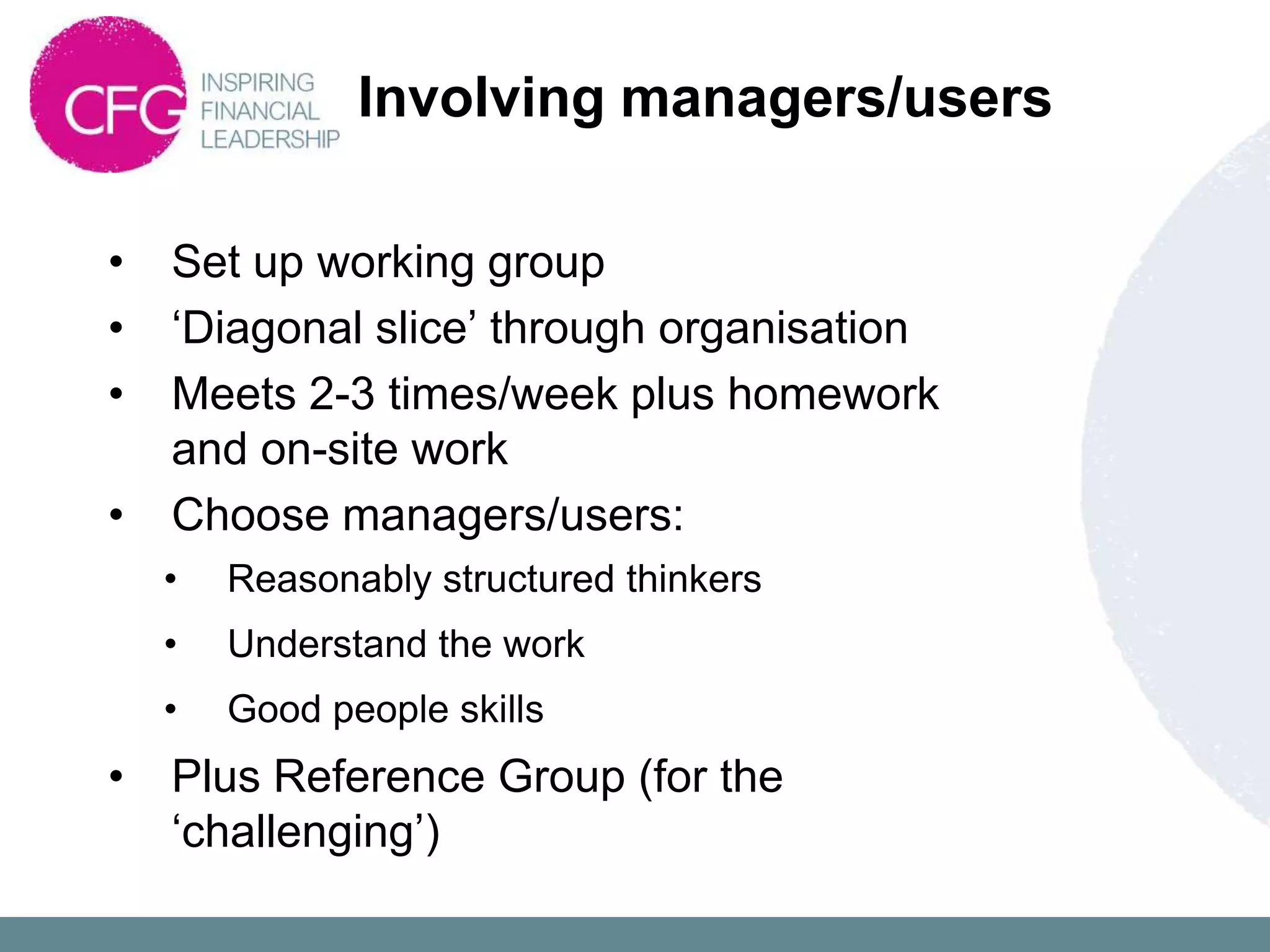 Involving managers/users

•   Set up working group
•   „Diagonal slice‟ through organisation
•   Meets 2-3 times/week plus homework
    and on-site work
•   Choose managers/users:
    •   Reasonably structured thinkers
    •   Understand the work
    •   Good people skills
•   Plus Reference Group (for the
    „challenging‟)
 