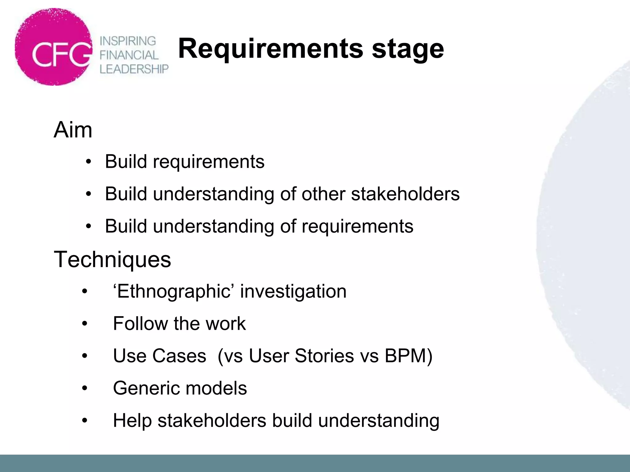 Requirements stage

Aim
  • Build requirements
  • Build understanding of other stakeholders
  • Build understanding of requirements
Techniques
  •   „Ethnographic‟ investigation
  •   Follow the work
  •   Use Cases (vs User Stories vs BPM)
  •   Generic models
  •   Help stakeholders build understanding
 