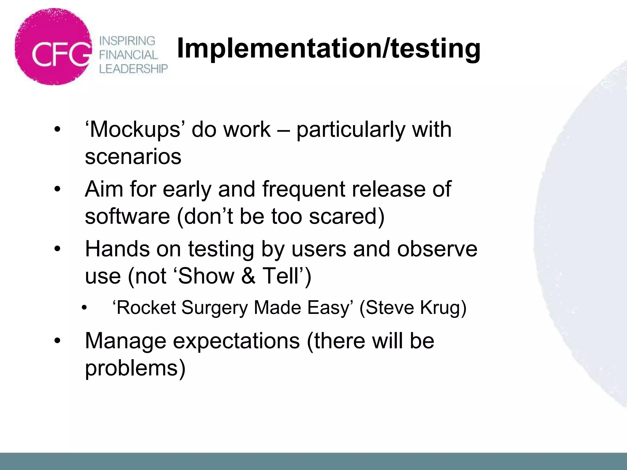 Implementation/testing

•   „Mockups‟ do work – particularly with
    scenarios
•   Aim for early and frequent release of
    software (don‟t be too scared)
•   Hands on testing by users and observe
    use (not „Show & Tell‟)
    •   „Rocket Surgery Made Easy‟ (Steve Krug)
•   Manage expectations (there will be
    problems)
 