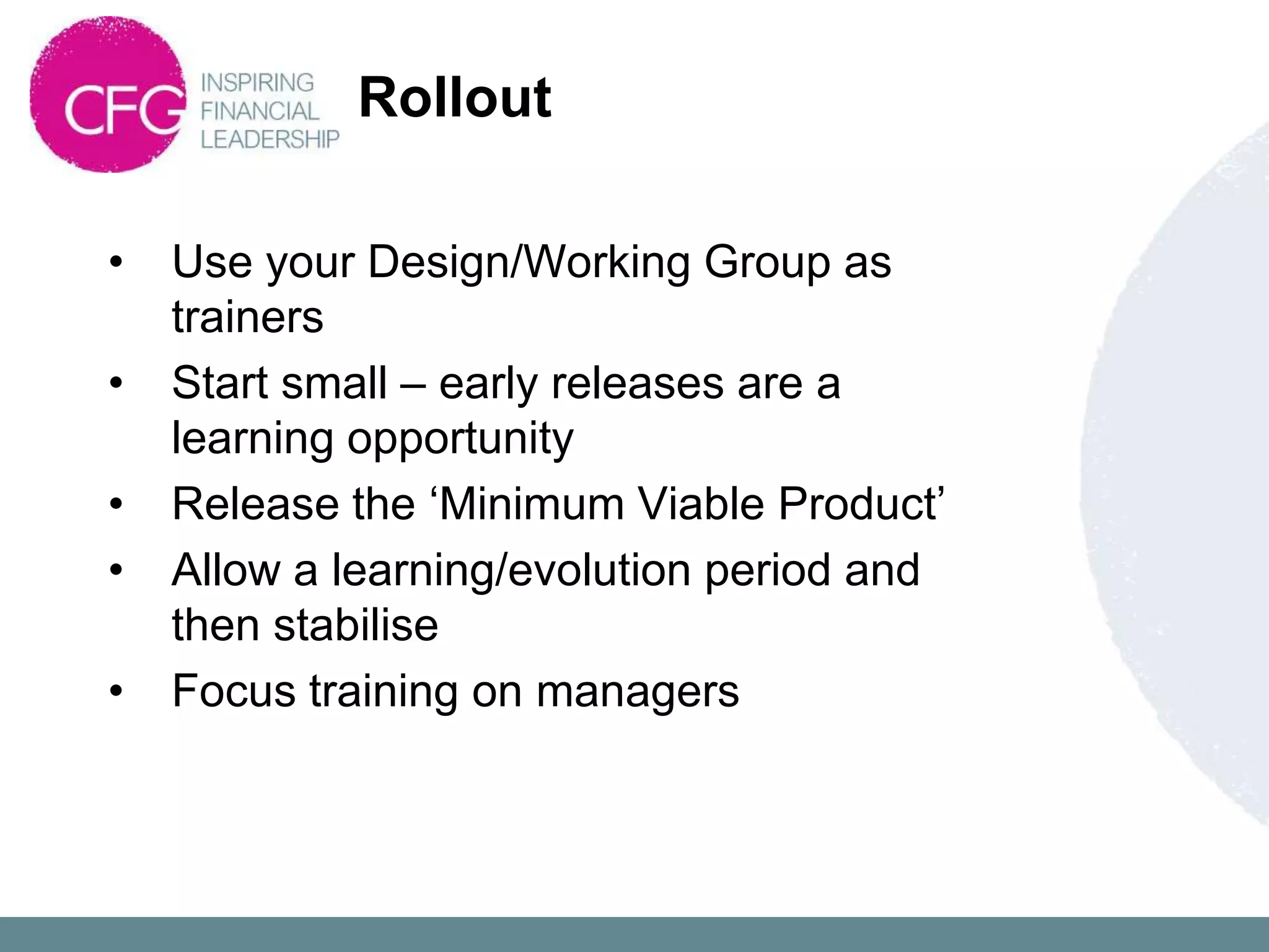 Rollout

•   Use your Design/Working Group as
    trainers
•   Start small – early releases are a
    learning opportunity
•   Release the „Minimum Viable Product‟
•   Allow a learning/evolution period and
    then stabilise
•   Focus training on managers
 