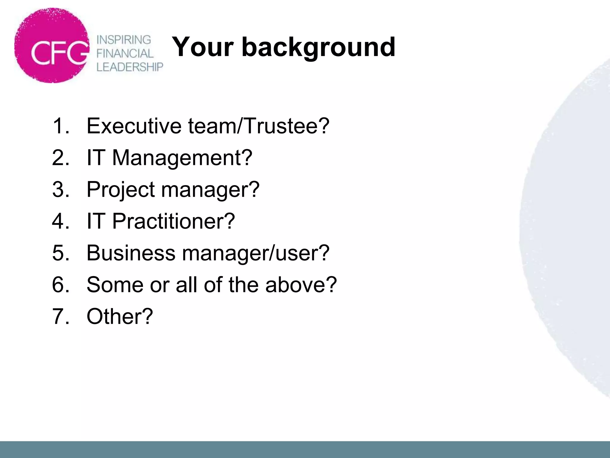 Your background

1.   Executive team/Trustee?
2.   IT Management?
3.   Project manager?
4.   IT Practitioner?
5.   Business manager/user?
6.   Some or all of the above?
7.   Other?
 