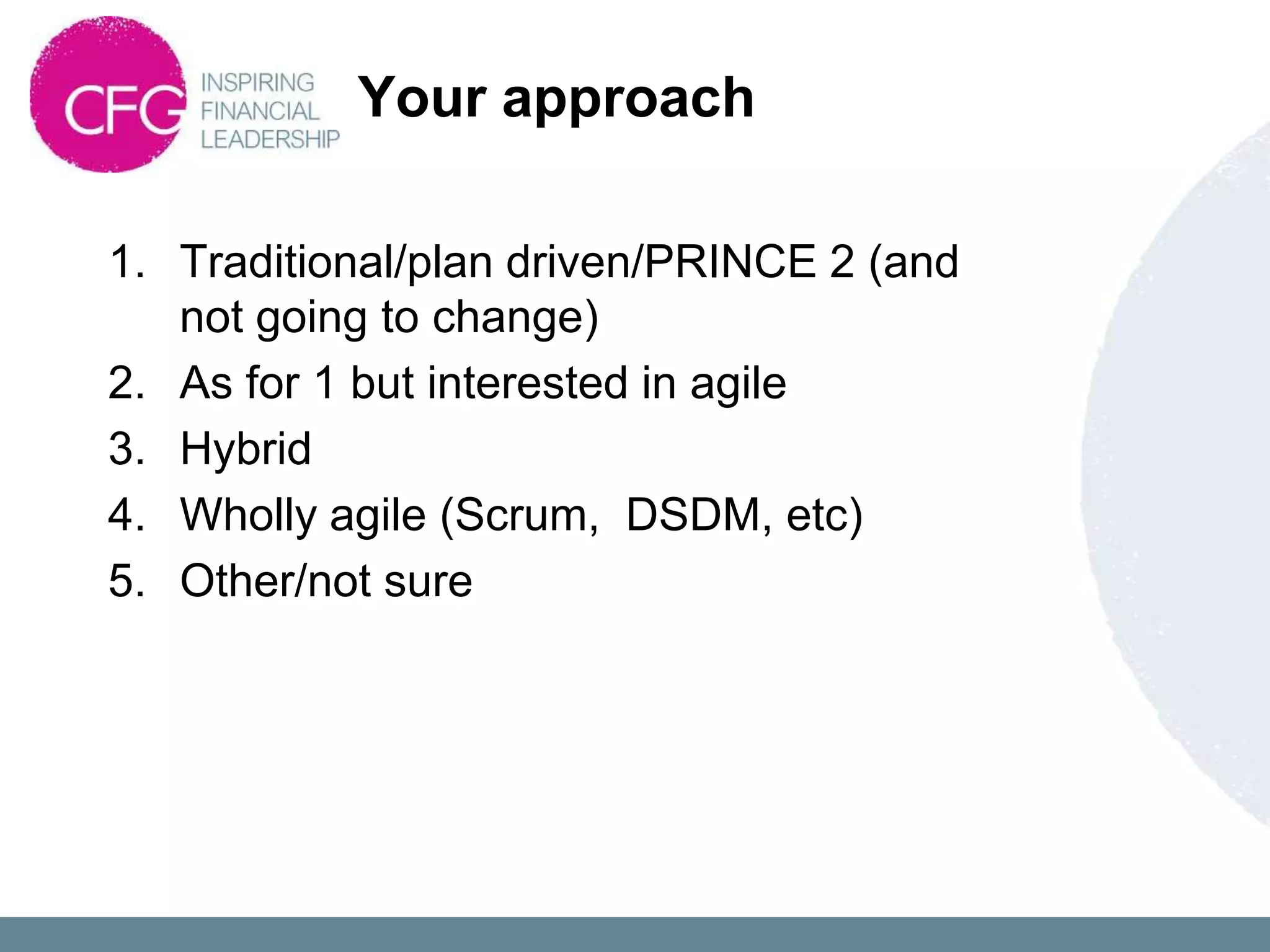 Your approach

1. Traditional/plan driven/PRINCE 2 (and
   not going to change)
2. As for 1 but interested in agile
3. Hybrid
4. Wholly agile (Scrum, DSDM, etc)
5. Other/not sure
 