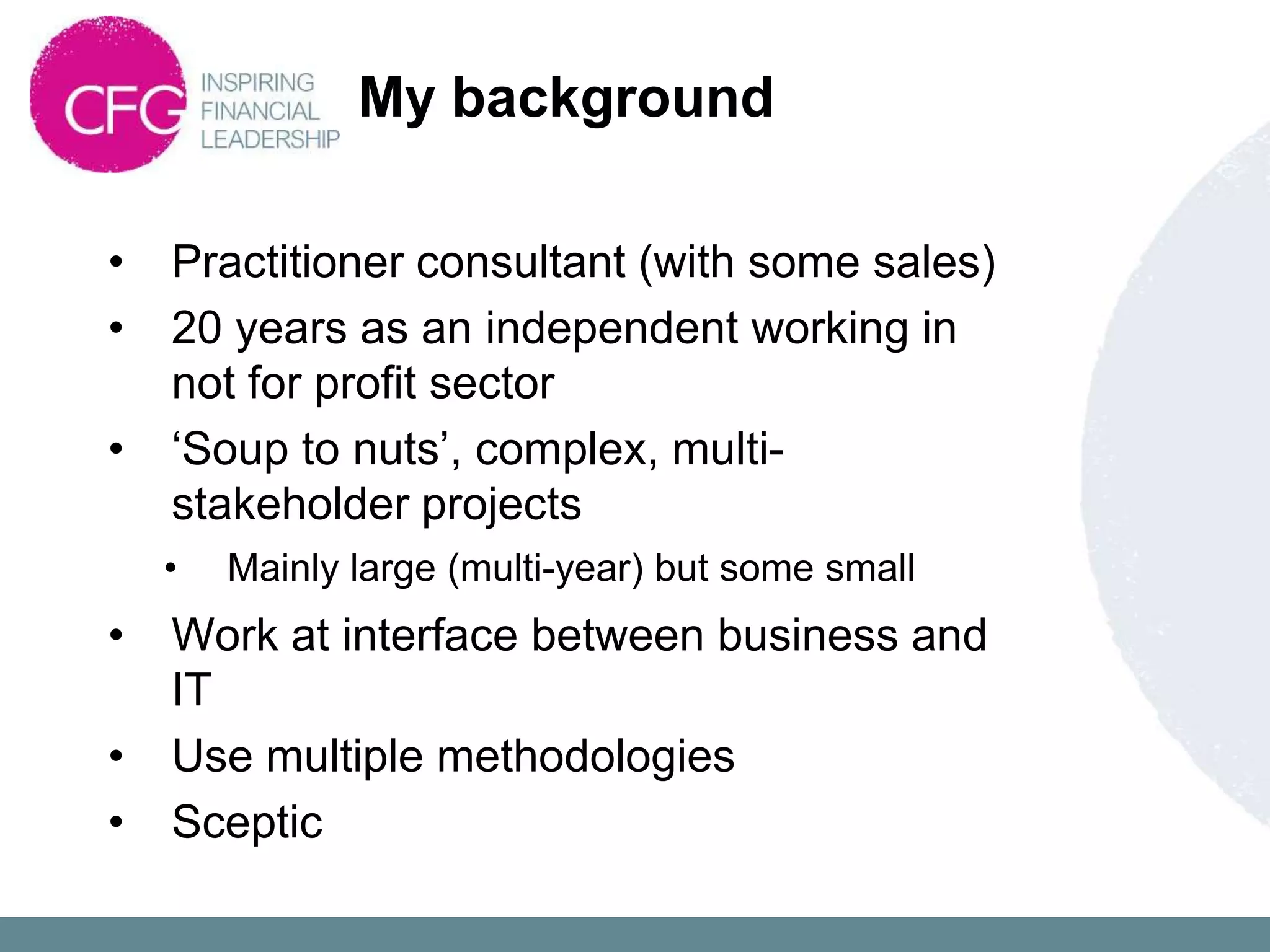 My background

•   Practitioner consultant (with some sales)
•   20 years as an independent working in
    not for profit sector
•   „Soup to nuts‟, complex, multi-
    stakeholder projects
    •   Mainly large (multi-year) but some small
•   Work at interface between business and
    IT
•   Use multiple methodologies
•   Sceptic
 