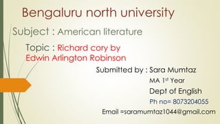 Bengaluru north university
Subject : American literature
Topic : Richard cory by
Edwin Arlington Robinson
Submitted by : Sara Mumtaz
MA 1st Year
Dept of English
Ph no= 8073204055
Email =saramumtaz1044@gmail.com
 