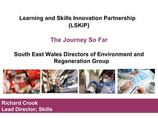 Learning and Skills Innovation Partnership 
(LSKiP) 
The Journey So Far 
South East Wales Directors of Environment and 
Regeneration Group 
Richard Crook 
Lead Director; Skills 
 