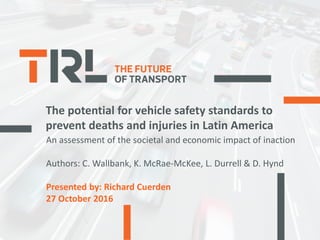 The potential for vehicle safety standards to
prevent deaths and injuries in Latin America
An assessment of the societal and economic impact of inaction
Authors: C. Wallbank, K. McRae-McKee, L. Durrell & D. Hynd
Presented by: Richard Cuerden
27 October 2016
 