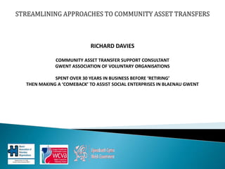 RICHARD DAVIES
COMMUNITY ASSET TRANSFER SUPPORT CONSULTANT
GWENT ASSOCIATION OF VOLUNTARY ORGANISATIONS
SPENT OVER 30 YEARS IN BUSINESS BEFORE ‘RETIRING’
THEN MAKING A ‘COMEBACK’ TO ASSIST SOCIAL ENTERPRISES IN BLAENAU GWENT
 