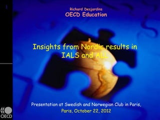 1
1                     Richard Desjardins
                    OECD Education




    Insights from Nordic results in
            IALS and ALL




    Presentation at Swedish and Norwegian Club in Paris,
                  Paris, October 22, 2012
 