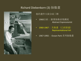 Richard Diebenkorn (3) 抽像畫
他的畫作大致分成三期
• 1960以前： 跟著抽象表現潮流
Abstract Expressionist
• 1960-1967： 具象畫 （已經談過）
Representational Art
• 1967-1992： Ocean Park 系列抽象畫
 