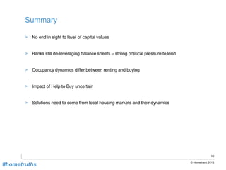 10
© Hometrack 2013
Summary
> No end in sight to level of capital values
> Banks still de-leveraging balance sheets – strong political pressure to lend
> Occupancy dynamics differ between renting and buying
> Impact of Help to Buy uncertain
> Solutions need to come from local housing markets and their dynamics
#hometruths
 