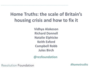 Home Truths: the scale of Britain’s
housing crisis and how to fix it
Vidhya Alakeson
Richard Donnell
Natalie Elphicke
Keith Exford
Campbell Robb
Jules Birch
@resfoundation
……………………………………………………………………………………………………..
#hometruths
 