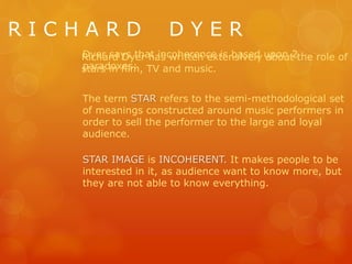 R I C H A R D D Y E R
Richard Dyer has written extensively about the role of
stars in film, TV and music.
The term STAR refers to the semi-methodological set
of meanings constructed around music performers in
order to sell the performer to the large and loyal
audience.
STAR IMAGE is INCOHERENT. It makes people to be
interested in it, as audience want to know more, but
they are not able to know everything.
Dyer says that incoherence is based upon 2
paradoxes:
 