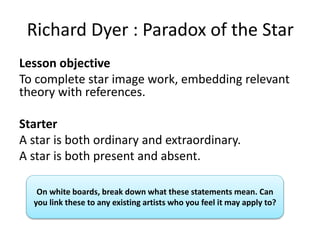 Richard Dyer : Paradox of the Star
Lesson objective
To complete star image work, embedding relevant
theory with references.
Starter
A star is both ordinary and extraordinary.
A star is both present and absent.
On white boards, break down what these statements mean. Can
you link these to any existing artists who you feel it may apply to?
 