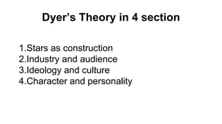 Dyer’s Theory in 4 section
1.Stars as construction
2.Industry and audience
3.Ideology and culture
4.Character and personality
 