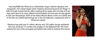 Hip-Hop/R&B star Rihanna is a Barbadian singer, fashion designer and
songwriter. Her career began when meeting record producer Evan Roger in
2003 through mutual friends. After creating demo tapes with the help of Evan,
they were sent of to many different record labels and she was shortly signed
to Def Jam Recordings. Both of her debut albums Music of the sun (2005) and
A Girl like me (2006) reached top ten in the US billboard, creating the start of
Rihanna’s career.
Rihanna has sold over 41 million albums and 150 million songs worldwide.
She has achieved 13 number one singles on the Billboard Hot 100 chart,
making her one of the youngest and fastest solo artist to achieve this record.
 