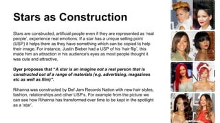 Stars as Construction
Stars are constructed, artificial people even if they are represented as ‘real
people’, experience real emotions. If a star has a unique selling point
(USP) it helps them as they have something which can be copied to help
their image. For instance, Justin Bieber had a USP of his ‘hair flip’, this
made him an attraction in his audience's eyes as most people thought it
was cute and attractive.
Dyer proposes that “A star is an imagine not a real person that is
constructed out of a range of materials (e.g. advertising, magazines
etc as well as film)”.
Rihanna was constructed by Def Jam Records Nation with new hair styles,
fashion, relationships and other USP’s. For example from the picture we
can see how Rihanna has transformed over time to be kept in the spotlight
as a ‘star’.
 