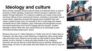 Ideology and culture
Stars of today represent shared cultural values and attitudes which is used to
promote a certain ideology. Audience's interest increase a celebrity's ‘star
quality’ through idolization. For instance a celebrity can create a new trend
and have millions of fans copying their fashion, hairstyle or personality. Due to
social media, celebrities are given the opportunity to establish their own
values outside of their music, an example of this is Lady Gaga who tweets
constantly about LGBT (lesbians, gays, bisexuals and transgender) issues
and raises awareness to her fans to engage with the situation. Another
example is Kanye West who uses social media as an advantage to post
informational status based upon racism.
Rihanna have over 51 million followers on Twitter and over 81 million likes on
Facebook, she also have a wide following on magazines, other social media
sites and many more. Rihanna can be seen as role model to many different
people, but as a ‘bad girl’ (a name she calls herself on her Instagram
account), she can be seen as a bad influence due to smoking, drinking and
taking drugs. As she is a role model, fans who idolize her can start to copy her
actions.
 