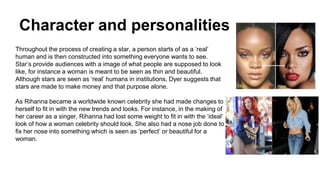 Character and personalities
Throughout the process of creating a star, a person starts of as a ‘real’
human and is then constructed into something everyone wants to see.
Star’s provide audiences with a image of what people are supposed to look
like, for instance a woman is meant to be seen as thin and beautiful.
Although stars are seen as ‘real’ humans in institutions, Dyer suggests that
stars are made to make money and that purpose alone.
As Rihanna became a worldwide known celebrity she had made changes to
herself to fit in with the new trends and looks. For instance, in the making of
her career as a singer, Rihanna had lost some weight to fit in with the ‘ideal’
look of how a woman celebrity should look. She also had a nose job done to
fix her nose into something which is seen as ‘perfect’ or beautiful for a
woman.
 