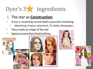 Dyer’s 3                      ingredients
1. The star as Construction
•       A star is created by record labels successful marketing
    •     Advertising, Product, placement, TV, Radio, Newspapers
•       They create an image of the star
•       Signature pose/hair/look/clothing
 