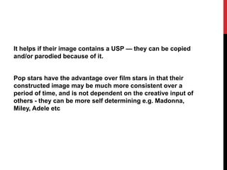 It helps if their image contains a USP — they can be copied
and/or parodied because of it.
Pop stars have the advantage over film stars in that their
constructed image may be much more consistent over a
period of time, and is not dependent on the creative input of
others - they can be more self determining e.g. Madonna,
Miley, Adele etc
 