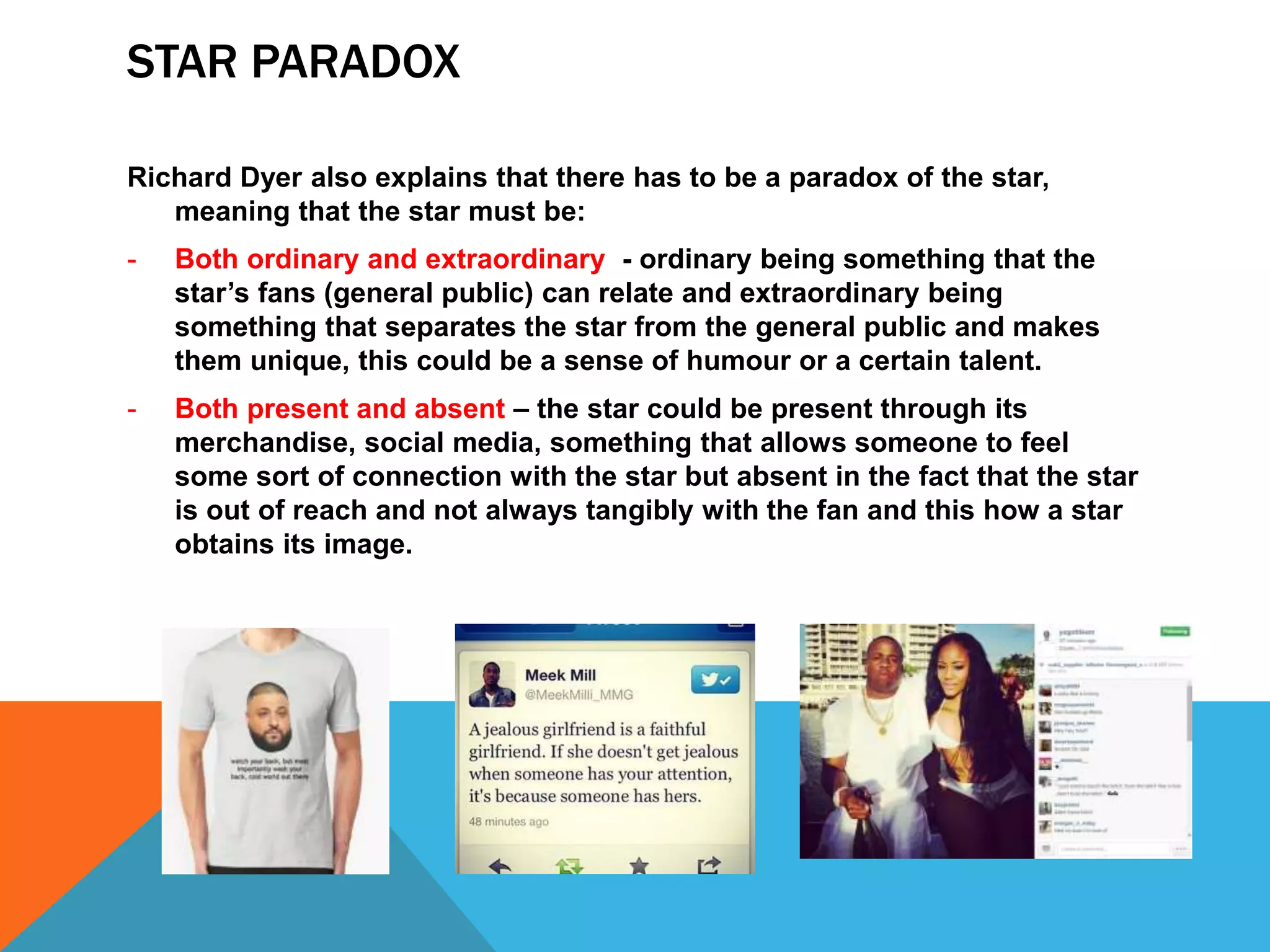 STAR PARADOX
Richard Dyer also explains that there has to be a paradox of the star,
meaning that the star must be:
- Both ordinary and extraordinary - ordinary being something that the
star’s fans (general public) can relate and extraordinary being
something that separates the star from the general public and makes
them unique, this could be a sense of humour or a certain talent.
- Both present and absent – the star could be present through its
merchandise, social media, something that allows someone to feel
some sort of connection with the star but absent in the fact that the star
is out of reach and not always tangibly with the fan and this how a star
obtains its image.
 