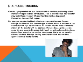 STAR CONSTRUCTION
Richard Dyer presents the star construction as how the personality of the
star is developed in their introduction. This is illustrated as how the star
may be in there everyday life and how the star has to present
themselves through their music.
For example, rapper chief keef a hard-core rap artist became famous
through his different and ruthless type of music which is different to the
normal r and b rap. He talks about his life and how he lives and makes
money on the streets with his peers and how do to gang violence one
could die any second. He presents through his video shoots, interviews,
photos from magazine etc. and as you can see this is his personality
towards his fans. Perhaps he may be more laid back and easier to
approach in his day to day life.
 