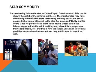 STAR COMMODITY
The commodity is how the star sell’s itself apart from its music. This can be
shown through t-shirt, perfume, drink, etc. The merchandise may have
something to do with the stars personality and may attract the social
groups that are most attracted to the star. For example P Diddy and his
vodka Cîroc he promotes his drink in his music videos and make
fellows rappers drink the drink and they may show this in magazines,
their social media, etc. and this is how the rapper uses itself to create a
profit because as fans look up to them they would want to have it as
well.
 