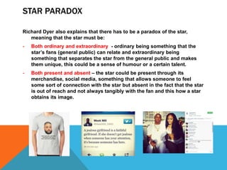 STAR PARADOX
Richard Dyer also explains that there has to be a paradox of the star,
meaning that the star must be:
- Both ordinary and extraordinary - ordinary being something that the
star’s fans (general public) can relate and extraordinary being
something that separates the star from the general public and makes
them unique, this could be a sense of humour or a certain talent.
- Both present and absent – the star could be present through its
merchandise, social media, something that allows someone to feel
some sort of connection with the star but absent in the fact that the star
is out of reach and not always tangibly with the fan and this how a star
obtains its image.
 