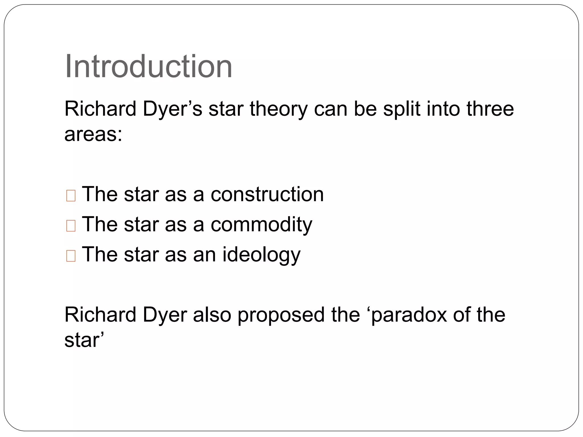 Introduction
Richard Dyer’s star theory can be split into three
areas:
The star as a construction
The star as a commodity
The star as an ideology
Richard Dyer also proposed the ‘paradox of the
star’
 
