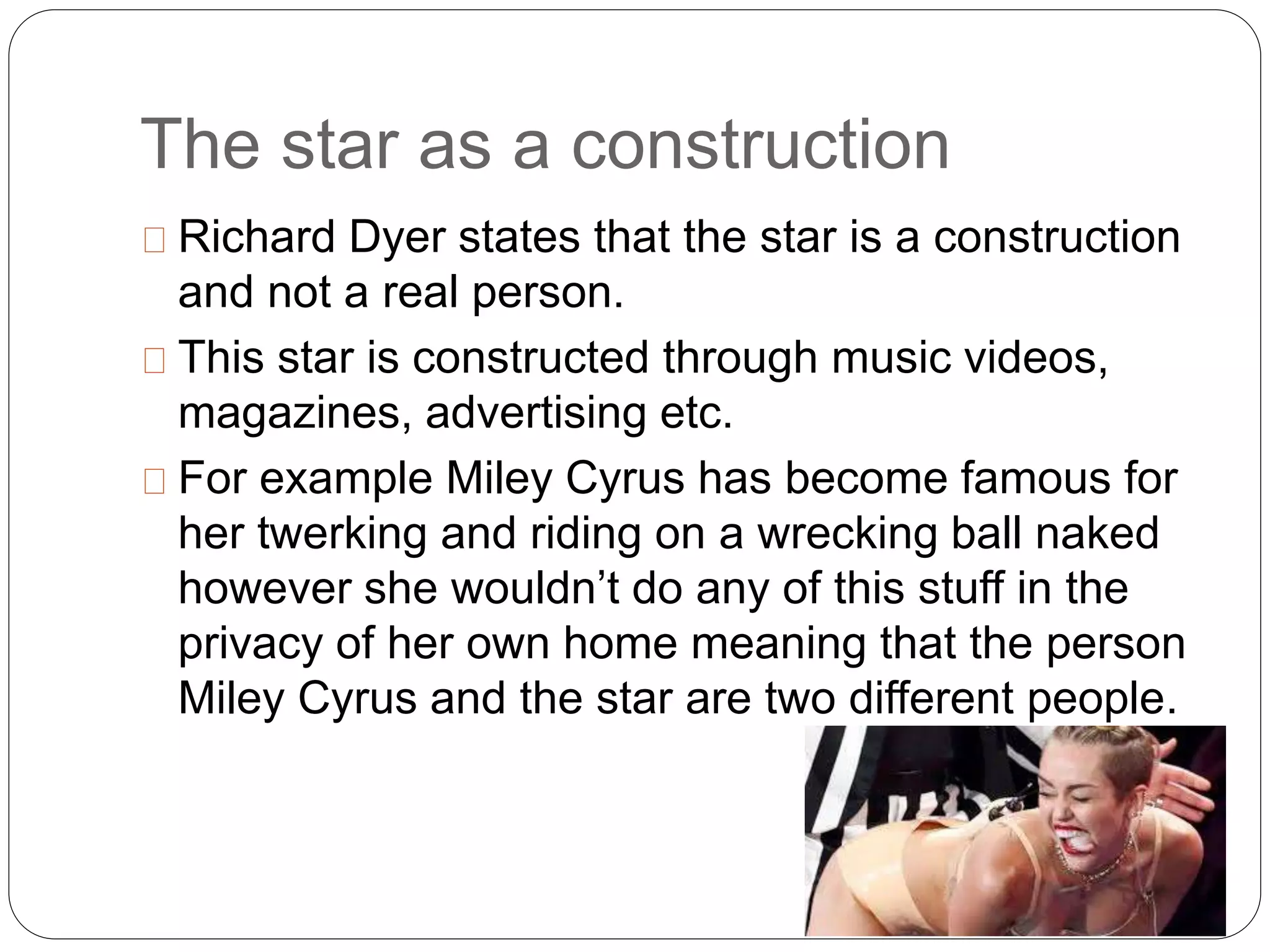 The star as a construction
Richard Dyer states that the star is a construction
and not a real person.
This star is constructed through music videos,
magazines, advertising etc.
For example Miley Cyrus has become famous for
her twerking and riding on a wrecking ball naked
however she wouldn’t do any of this stuff in the
privacy of her own home meaning that the person
Miley Cyrus and the star are two different people.
 