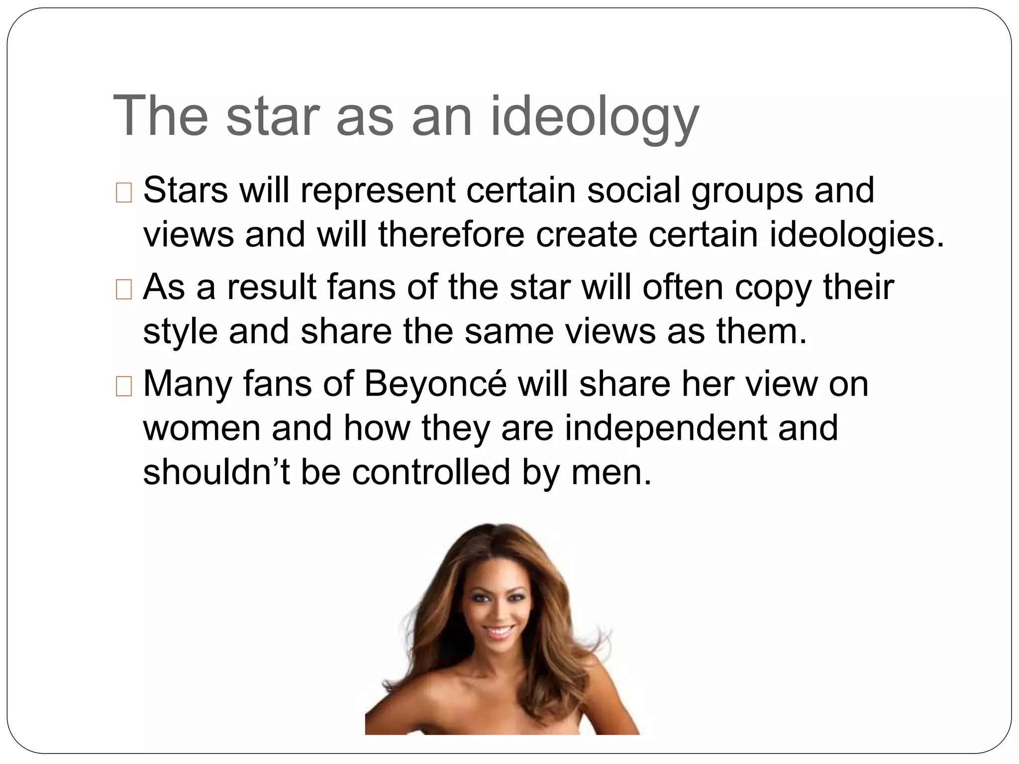 The star as an ideology
Stars will represent certain social groups and
views and will therefore create certain ideologies.
As a result fans of the star will often copy their
style and share the same views as them.
Many fans of Beyoncé will share her view on
women and how they are independent and
shouldn’t be controlled by men.
 