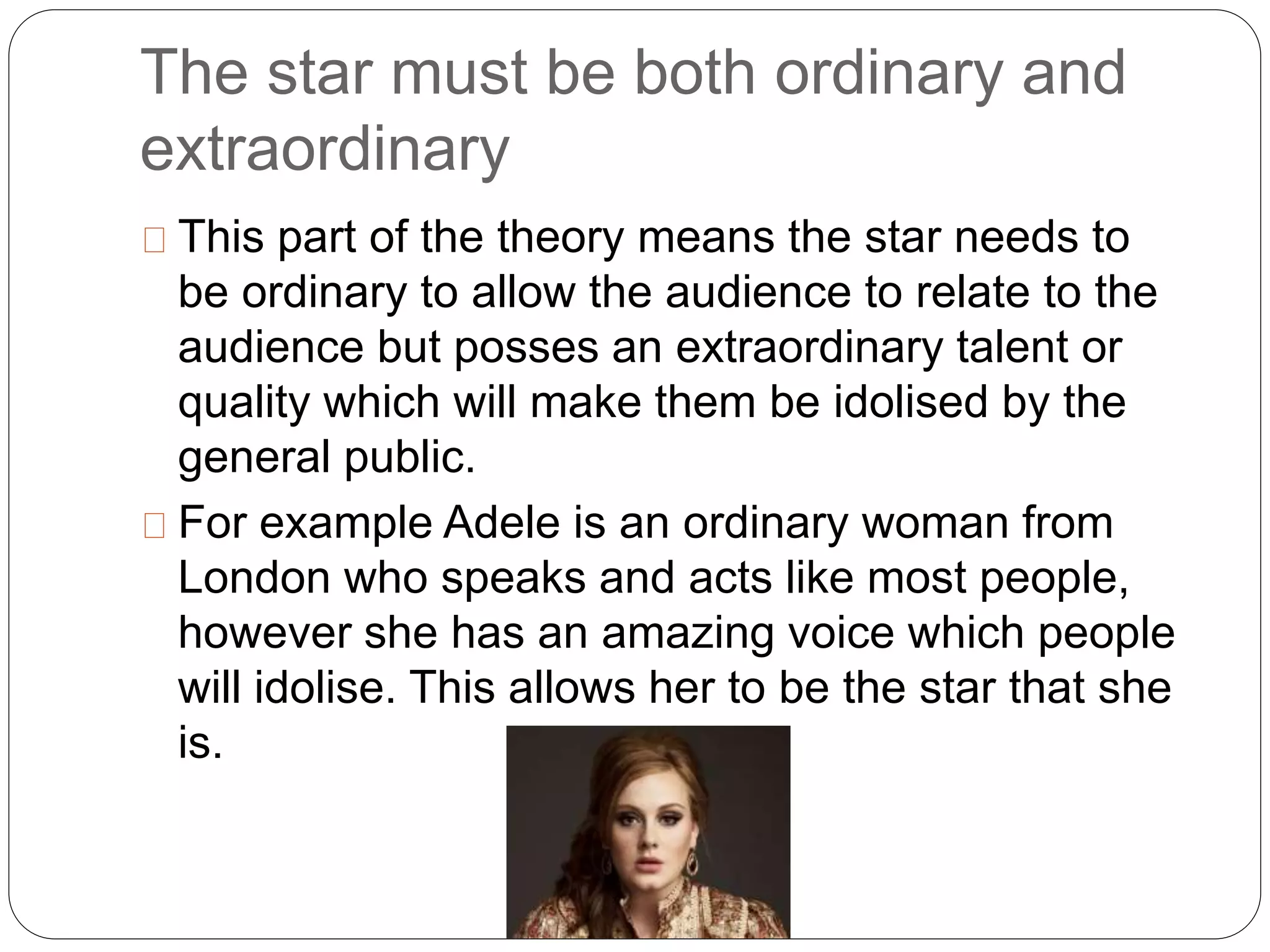 The star must be both ordinary and
extraordinary
This part of the theory means the star needs to
be ordinary to allow the audience to relate to the
audience but posses an extraordinary talent or
quality which will make them be idolised by the
general public.
For example Adele is an ordinary woman from
London who speaks and acts like most people,
however she has an amazing voice which people
will idolise. This allows her to be the star that she
is.
 