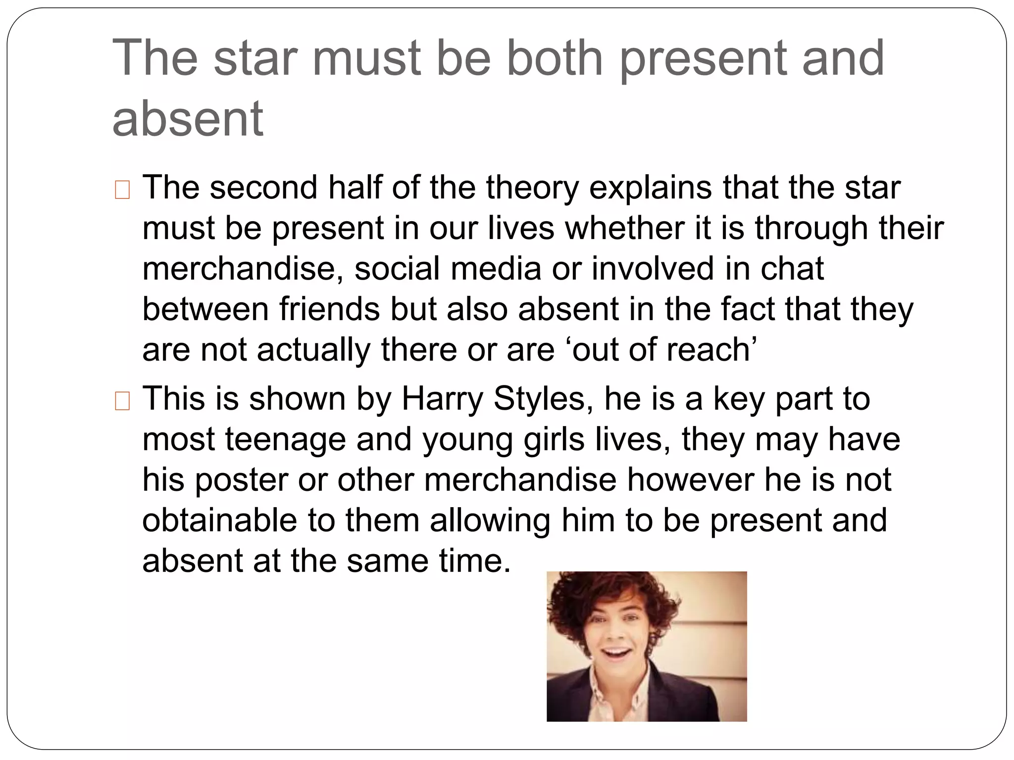 The star must be both present and
absent
The second half of the theory explains that the star
must be present in our lives whether it is through their
merchandise, social media or involved in chat
between friends but also absent in the fact that they
are not actually there or are ‘out of reach’
This is shown by Harry Styles, he is a key part to
most teenage and young girls lives, they may have
his poster or other merchandise however he is not
obtainable to them allowing him to be present and
absent at the same time.
 