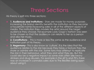 His theory is spilt into three sections: 
 1. Audiences and Institutions - Stars are made for money purposes . 
Increasing the brand identity benefits the institution as they become 
a household name increasing sales in all of the different aspects of 
media. The institution then models the artist around the target 
audience they choose. For example Lady Gaga’s fashion was seen 
to be chosen so that the audience can relate to her as a person 
and also her music. 
 2. Constitutions - This is more or less the same as the audience and 
institution part of his theory. 
 3. Hegemony- This is also know as 'culture'. It is the idea that the 
audience relates to the star because they have a feature they the 
share or admire with the star. Some fans may attempt to replicate 
the star in their behaviour, what they and what they do. But this 
could also be a negative impact as some stars often are heavy 
drinkers and drug abusers. For example in the 60’[s and 70’s there 
was an increase in cannabis sales due to The Beatles being open 
about using it. 
 