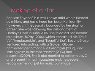 Pop star Beyoncé is a well known artist who is listened 
by millions and has a huge fan base. Her identity 
however, isn’t necessarily bounded by her singing 
career. She was Following the disbandment of 
Destiny's Child in June 2005, she released her second 
solo album, B'Day (2006), which contained hits "Déjà 
Vu", "Irreplaceable", and "Beautiful Liar". Beyoncé also 
ventured into acting, with a Golden Globe-nominated 
performance in Dreamgirls (2006), and 
starring roles in The Pink Panther (2006) and 
obsessed(2009). She is also married to celebrity Jay Z 
and present in most magazines making people 
recognise her not just for music but image. 
 