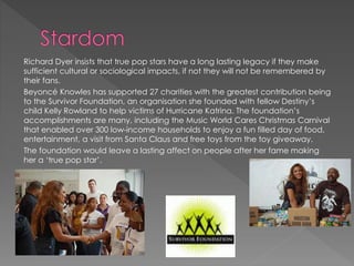 Richard Dyer insists that true pop stars have a long lasting legacy if they make 
sufficient cultural or sociological impacts, if not they will not be remembered by 
their fans. 
Beyoncé Knowles has supported 27 charities with the greatest contribution being 
to the Survivor Foundation, an organisation she founded with fellow Destiny’s 
child Kelly Rowland to help victims of Hurricane Katrina. The foundation’s 
accomplishments are many, including the Music World Cares Christmas Carnival 
that enabled over 300 low-income households to enjoy a fun filled day of food, 
entertainment, a visit from Santa Claus and free toys from the toy giveaway. 
The foundation would leave a lasting affect on people after her fame making 
her a ‘true pop star’. 
 