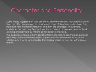 Dyers theory suggests that stars are out to make money and that purpose alone. 
Stars are often transformed to provide an image of their time and culture. They 
start as a ‘real’ human in institution and then are changed, for example, 
audiences can see how Beyoncé went from curvy to skinny seen in sexualized 
clothing and admired by millions as trends have changed. 
The audience often see them as not entirely fictional and see them as an idool 
who they aspire to be like and also someone who they are meant to be like 
which is why a lot of fans dress like their idols and also try and act in the same 
manor. 
 