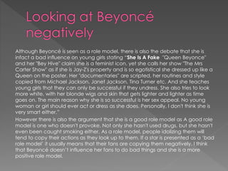 Although Beyoncé is seen as a role model, there is also the debate that she is 
infact a bad influence on young girls stating “She Is A Fake "Queen Beyonce" 
and her "Bey Hive" claim she is a feminist icon, yet she calls her show "The Mrs 
Carter Show" as if she is Jay-Z's property and is so egotistical she dressed up like a 
Queen on the poster. Her "documentaries" are scripted, her routines and style 
copied from Michael Jackson, Janet Jackson, Tina Turner etc. And she teaches 
young girls that they can only be successful if they undress. She also tries to look 
more white, with her blonde wigs and skin that gets lighter and lighter as time 
goes on. The main reason why she is so successful is her sex appeal. No young 
woman or girl should ever act or dress as she does. Personally, I don't think she is 
very smart either.” 
However there is also the argument that she is a good role model as A good role 
model is one who doesn't provoke. Not only she hasn't used drugs, but she hasn't 
even been caught smoking either. As a role model, people idolizing them will 
tend to copy their actions as they look up to them. If a star is presented as a ‘bad 
role model’ it usually means that their fans are copying them negatively. I think 
that Beyoncé doesn’t influence her fans to do bad things and she is a more 
positive role model. 
