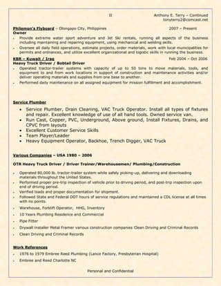 Anthony E. Terry – Continued
tonyterry2@comcast.net
Personal and Confidential
II
Philemon’s Flyboard – Olongapo City, Philippines 2007 – Present
Owner
• Provide extreme water sport adventure and Jet Ski rentals, running all aspects of the business
including maintaining and repairing equipment, using mechanical and welding skills.
• Oversee all daily field operations, estimate projects, order materials, work with local municipalities for
permits and ordnances, and utilize excellent organizational and logistic skills in running the business.
KBR – Kuwait / Iraq Feb 2004 – Oct 2006
Heavy Truck Driver / Bobtail Driver
• Operated tractor-trailer systems with capacity of up to 50 tons to move materials, tools, and
equipment to and from work locations in support of construction and maintenance activities and/or
deliver operating materials and supplies from one base to another.
• Performed daily maintenance on all assigned equipment for mission fulfillment and accomplishment.
Service Plumber
 Service Plumber, Drain Cleaning, VAC Truck Operator. Install all types of fixtures
and repair. Excellent knowledge of use of all hand tools. Owned service van.
 Run Cast, Copper, PVC, Underground, Above ground, Install Fixtures, Drains, and
CPVC from layouts
 Excellent Customer Service Skills
 Team Player/Leader
 Heavy Equipment Operator, Backhoe, Trench Digger, VAC Truck
Various Companies – USA 1980 – 2006
OTR Heavy Truck Driver / Driver Trainer/Warehousemen/ Plumbing/Construction
• Operated 80,000 lb. tractor-trailer system while safely picking-up, delivering and downloading
materials throughout the United States.
• Performed proper pre-trip inspection of vehicle prior to driving period, and post-trip inspection upon
end of driving period.
• Verified loads and proper documentation for shipment.
• Followed State and Federal DOT hours of service regulations and maintained a CDL license at all times
with no points.
• Warehouse, Forklift Operator, HHG, Inventory
• 10 Years Plumbing Residence and Commercial
• Pipe Fitter
• Drywall installer Metal Framer various construction companies Clean Driving and Criminal Records
• Clean Driving and Criminal Records
Work References
• 1976 to 1979 Embree Reed Plumbing (Lance Factory, Presbyterian Hospital)
• Embree and Reed Charlotte NC
 
