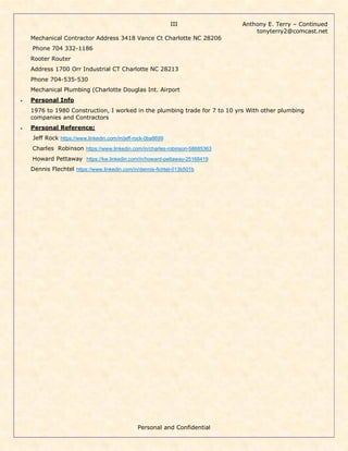 Anthony E. Terry – Continued
tonyterry2@comcast.net
Personal and Confidential
III
Mechanical Contractor Address 3418 Vance Ct Charlotte NC 28206
Phone 704 332-1186
Rooter Router
Address 1700 Orr Industrial CT Charlotte NC 28213
Phone 704-535-530
Mechanical Plumbing (Charlotte Douglas Int. Airport
• Personal Info
1976 to 1980 Construction, I worked in the plumbing trade for 7 to 10 yrs With other plumbing
companies and Contractors
• Personal Reference;
Jeff Rock https://www.linkedin.com/in/jeff-rock-0ba8699
Charles Robinson https://www.linkedin.com/in/charles-robinson-58685363
Howard Pettaway https://kw.linkedin.com/in/howard-pettaway-25168419
Dennis Flechtel https://www.linkedin.com/in/dennis-fichtel-013b501b
 
