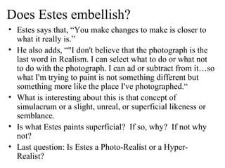 Does Estes embellish? Estes says that, “You make changes to make is closer to what it really is.” He also adds, “ "I don't believe that the photograph is the last word in Realism. I can select what to do or what not to do with the photograph. I can ad or subtract from it…so what I'm trying to paint is not something different but something more like the place I've photographed.“ What is interesting about this is that concept of simulacrum or  a slight, unreal, or superficial likeness or semblance.  Is what Estes paints superficial?  If so, why?  If not why not? Last question: Is Estes a Photo-Realist or a Hyper-Realist? 