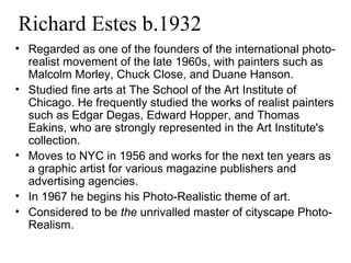 Richard Estes b.1932 Regarded as one of the founders of the international photo-realist movement of the late 1960s, with painters such as Malcolm Morley, Chuck Close, and Duane Hanson. Studied fine arts at The School of the Art Institute of Chicago. He frequently studied the works of realist painters such as Edgar Degas, Edward Hopper, and Thomas Eakins, who are strongly represented in the Art Institute's collection. Moves to NYC in 1956 and works for the next ten years as a graphic artist for various magazine publishers and advertising agencies. In 1967 he begins his Photo-Realistic theme of art. Considered to be  the  unrivalled master of cityscape Photo-Realism. 