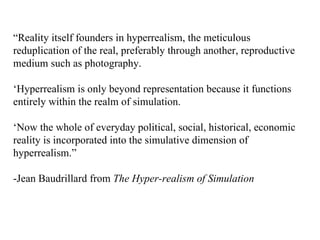 “ Reality itself founders in hyperrealism, the meticulous reduplication of the real, preferably through another, reproductive medium such as photography. ‘ Hyperrealism is only beyond representation because it functions entirely within the realm of simulation. ‘ Now the whole of everyday political, social, historical, economic reality is incorporated into the simulative dimension of hyperrealism.” -Jean Baudrillard from  The Hyper-realism of Simulation 