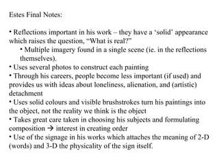 Estes Final Notes: Reflections important in his work – they have a ‘solid’ appearance which raises the question, “What is real?” Multiple imagery found in a single scene (ie. in the reflections themselves). Uses several photos to construct each painting Through his careers, people become less important (if used) and provides us with ideas about loneliness, alienation, and (artistic) detachment Uses solid colours and visible brushstrokes turn his paintings into the object, not the reality we think is the object Takes great care taken in choosing his subjects and formulating composition    interest in creating order Use of the signage in his works which attaches the meaning of 2-D (words) and 3-D the physicality of the sign itself. 