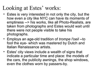 Looking at Estes’ works: Estes is very interested in not only the city, but the how even a city like NYC can have its moments of emptiness --> his works, like all Photo-Realists, are taken from photographs and Estes would wait until there were not people visible to take his photographs. Employs an age-old tradition of  trompe l'oeil  --to fool the eye- which was mastered by Dutch and Italian Renaissance artists. Estes' city views include a wealth of signs that indicate a particular time and place: the models of the cars, the publicity awnings, the shop windows, even the clothes worn by passers-by.   