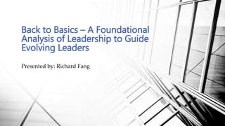 Presented by: Richard Fang
Back to Basics – A Foundational
Analysis of Leadership to Guide
Evolving Leaders
 