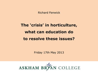 The ‘crisis’ in horticulture,
what can education do
to resolve these issues?
Friday 17th May 2013
Richard Fenwick
 