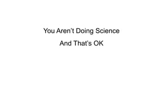 You Aren’t Doing Science
And That’s OK
 