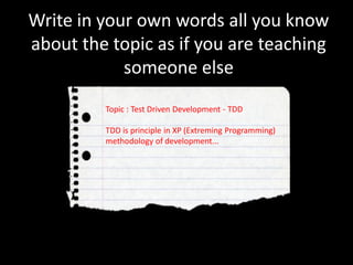 Write in your own words all you know
about the topic as if you are teaching
someone else
Topic : Test Driven Development - TDD
TDD is principle in XP (Extreming Programming)
methodology of development...
 