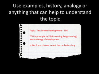 Use examples, history, analogy or
anything that can help to understand
the topic
Topic : Test Driven Development - TDD
TDD is principle in XP (Extreming Programming)
methodology of development...
Is like if you choose to test the car before buy...
 